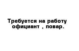 Требуется на работу  официант , повар.